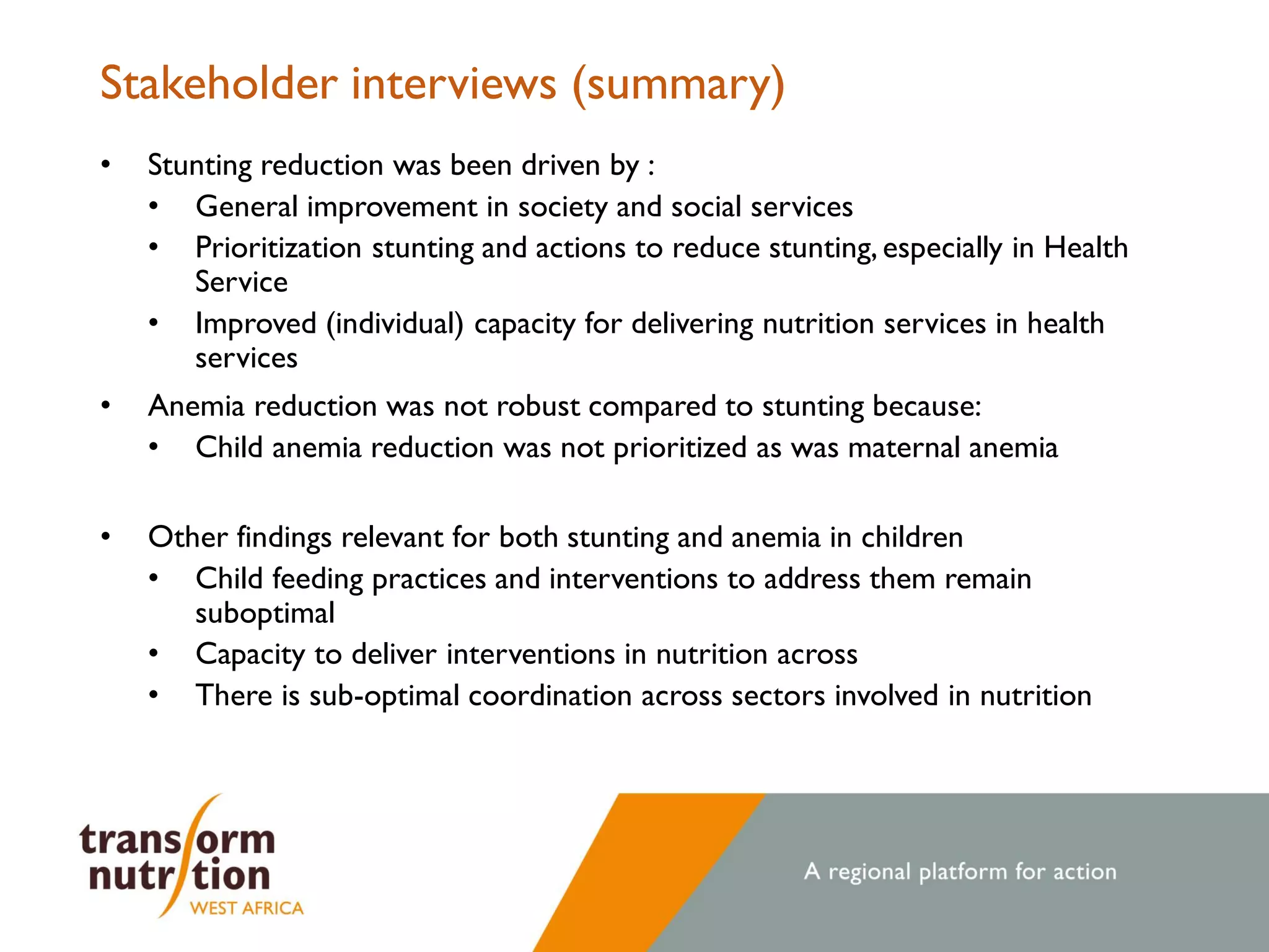 Stakeholder interviews (summary)
• Stunting reduction was been driven by :
• General improvement in society and social services
• Prioritization stunting and actions to reduce stunting, especially in Health
Service
• Improved (individual) capacity for delivering nutrition services in health
services
• Anemia reduction was not robust compared to stunting because:
• Child anemia reduction was not prioritized as was maternal anemia
• Other findings relevant for both stunting and anemia in children
• Child feeding practices and interventions to address them remain
suboptimal
• Capacity to deliver interventions in nutrition across
• There is sub-optimal coordination across sectors involved in nutrition
 