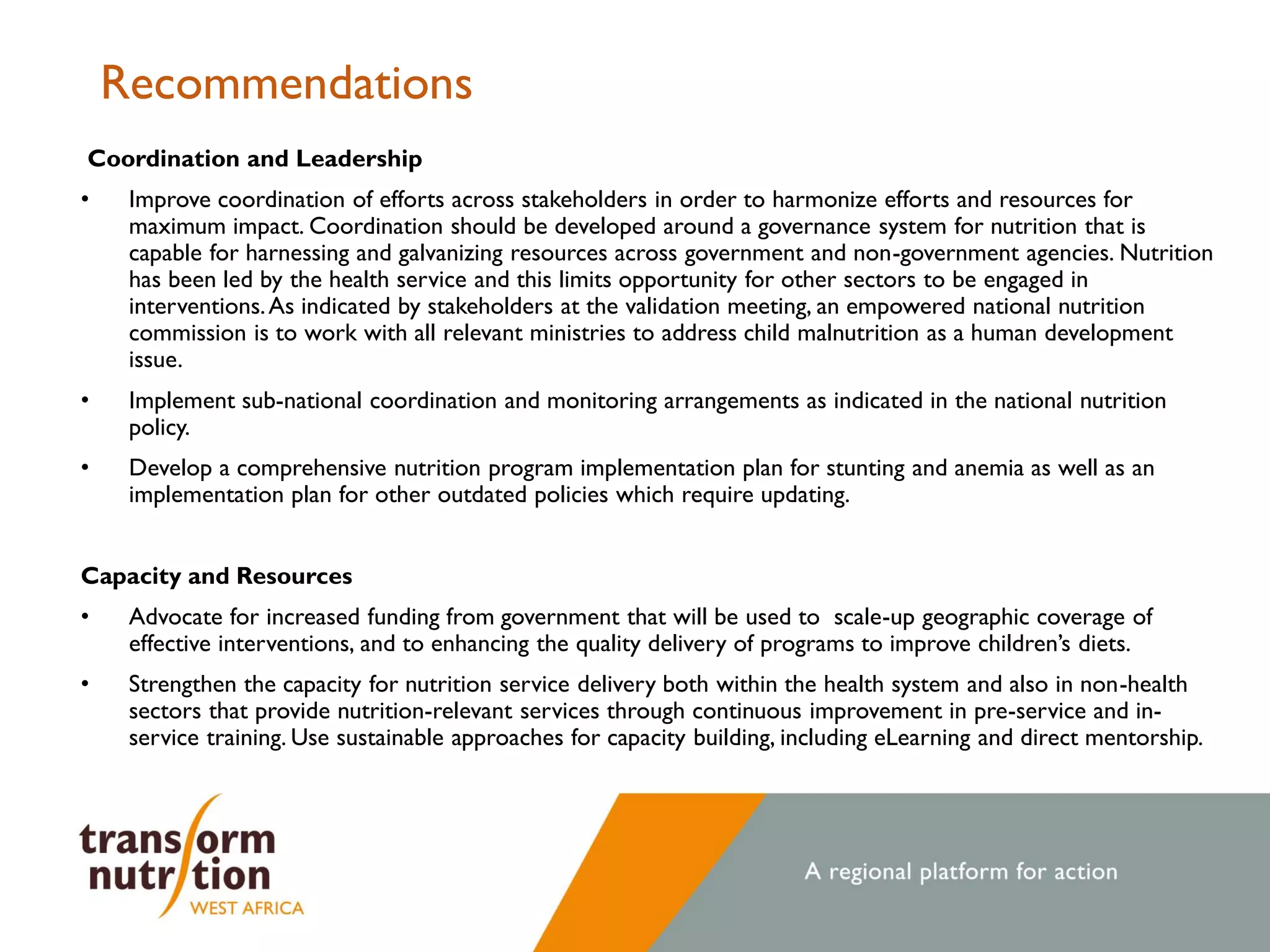 Recommendations
Coordination and Leadership
• Improve coordination of efforts across stakeholders in order to harmonize efforts and resources for
maximum impact. Coordination should be developed around a governance system for nutrition that is
capable for harnessing and galvanizing resources across government and non-government agencies. Nutrition
has been led by the health service and this limits opportunity for other sectors to be engaged in
interventions.As indicated by stakeholders at the validation meeting, an empowered national nutrition
commission is to work with all relevant ministries to address child malnutrition as a human development
issue.
• Implement sub-national coordination and monitoring arrangements as indicated in the national nutrition
policy.
• Develop a comprehensive nutrition program implementation plan for stunting and anemia as well as an
implementation plan for other outdated policies which require updating.
Capacity and Resources
• Advocate for increased funding from government that will be used to scale-up geographic coverage of
effective interventions, and to enhancing the quality delivery of programs to improve children’s diets.
• Strengthen the capacity for nutrition service delivery both within the health system and also in non-health
sectors that provide nutrition-relevant services through continuous improvement in pre-service and in-
service training. Use sustainable approaches for capacity building, including eLearning and direct mentorship.
 