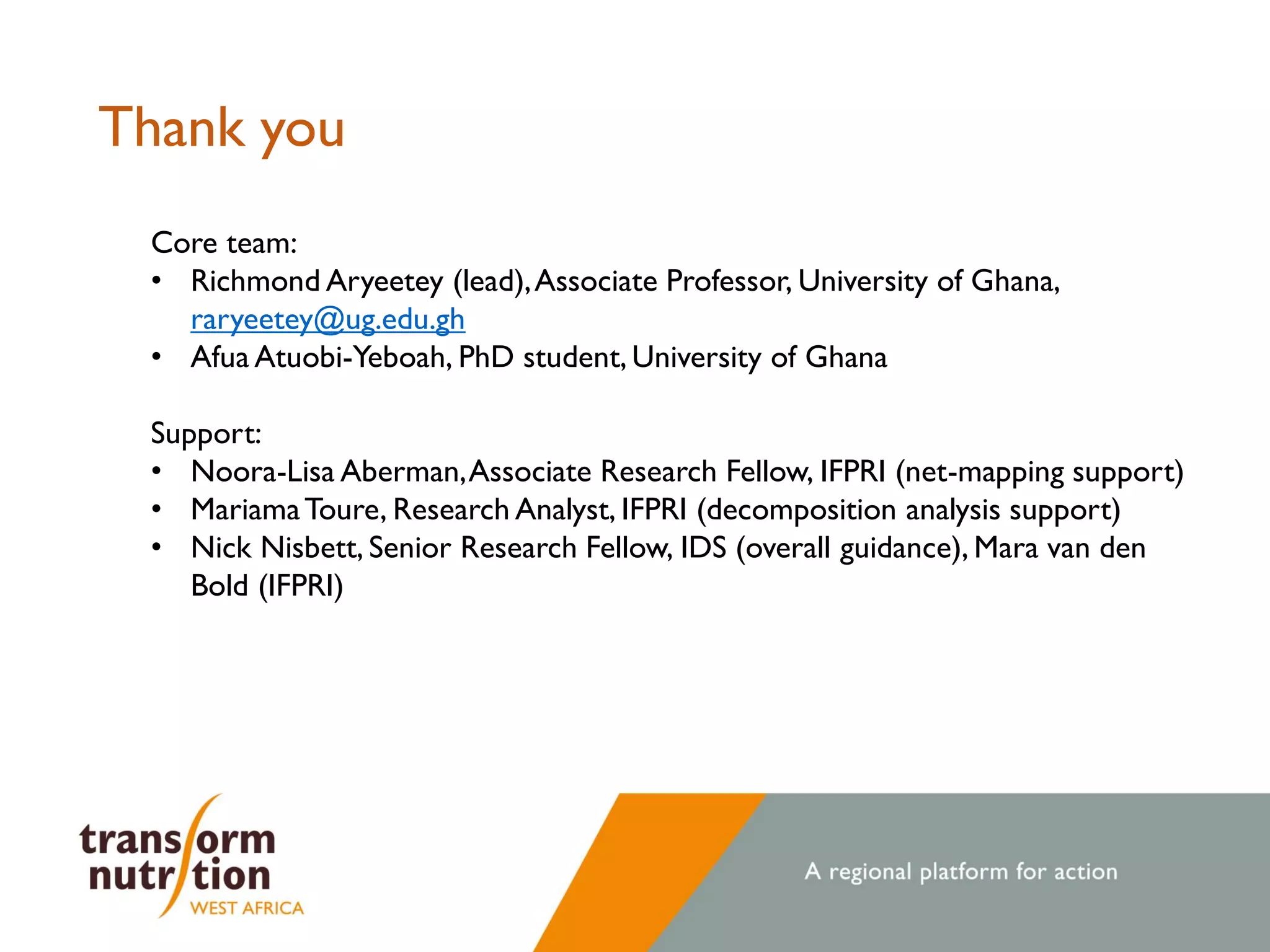 Thank you
Core team:
• Richmond Aryeetey (lead),Associate Professor, University of Ghana,
raryeetey@ug.edu.gh
• Afua Atuobi-Yeboah, PhD student, University of Ghana
Support:
• Noora-Lisa Aberman,Associate Research Fellow, IFPRI (net-mapping support)
• MariamaToure, Research Analyst, IFPRI (decomposition analysis support)
• Nick Nisbett, Senior Research Fellow, IDS (overall guidance), Mara van den
Bold (IFPRI)
 