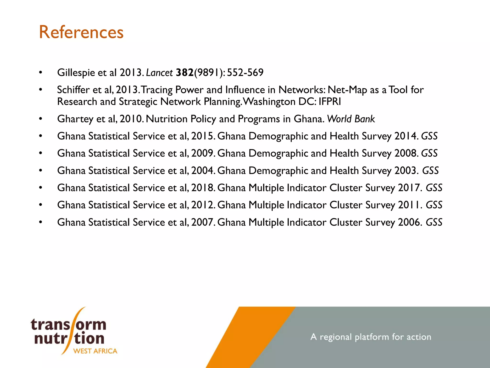 References
• Gillespie et al 2013. Lancet 382(9891):552-569
• Schiffer et al, 2013.Tracing Power and Influence in Networks: Net-Map as a Tool for
Research and Strategic Network Planning.Washington DC: IFPRI
• Ghartey et al, 2010.Nutrition Policy and Programs in Ghana. World Bank
• Ghana Statistical Service et al, 2015.Ghana Demographic and Health Survey 2014. GSS
• Ghana Statistical Service et al, 2009.Ghana Demographic and Health Survey 2008. GSS
• Ghana Statistical Service et al, 2004.Ghana Demographic and Health Survey 2003. GSS
• Ghana Statistical Service et al, 2018.Ghana Multiple Indicator Cluster Survey 2017. GSS
• Ghana Statistical Service et al, 2012.Ghana Multiple Indicator Cluster Survey 2011. GSS
• Ghana Statistical Service et al, 2007.Ghana Multiple Indicator Cluster Survey 2006. GSS
 