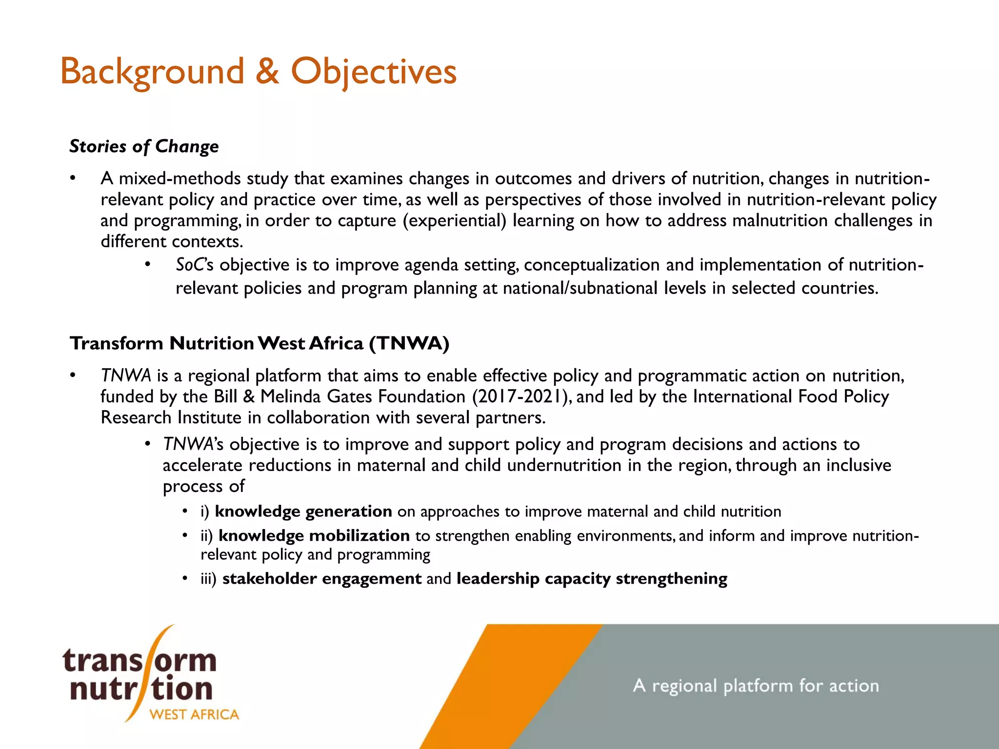 Background & Objectives
Stories of Change
• A mixed-methods study that examines changes in outcomes and drivers of nutrition, changes in nutrition-
relevant policy and practice over time, as well as perspectives of those involved in nutrition-relevant policy
and programming, in order to capture (experiential) learning on how to address malnutrition challenges in
different contexts.
• SoC’s objective is to improve agenda setting, conceptualization and implementation of nutrition-
relevant policies and program planning at national/subnational levels in selected countries.
Transform Nutrition West Africa (TNWA)
• TNWA is a regional platform that aims to enable effective policy and programmatic action on nutrition,
funded by the Bill & Melinda Gates Foundation (2017-2021), and led by the International Food Policy
Research Institute in collaboration with several partners.
• TNWA’s objective is to improve and support policy and program decisions and actions to
accelerate reductions in maternal and child undernutrition in the region, through an inclusive
process of
• i) knowledge generation on approaches to improve maternal and child nutrition
• ii) knowledge mobilization to strengthen enabling environments, and inform and improve nutrition-
relevant policy and programming
• iii) stakeholder engagement and leadership capacity strengthening
 