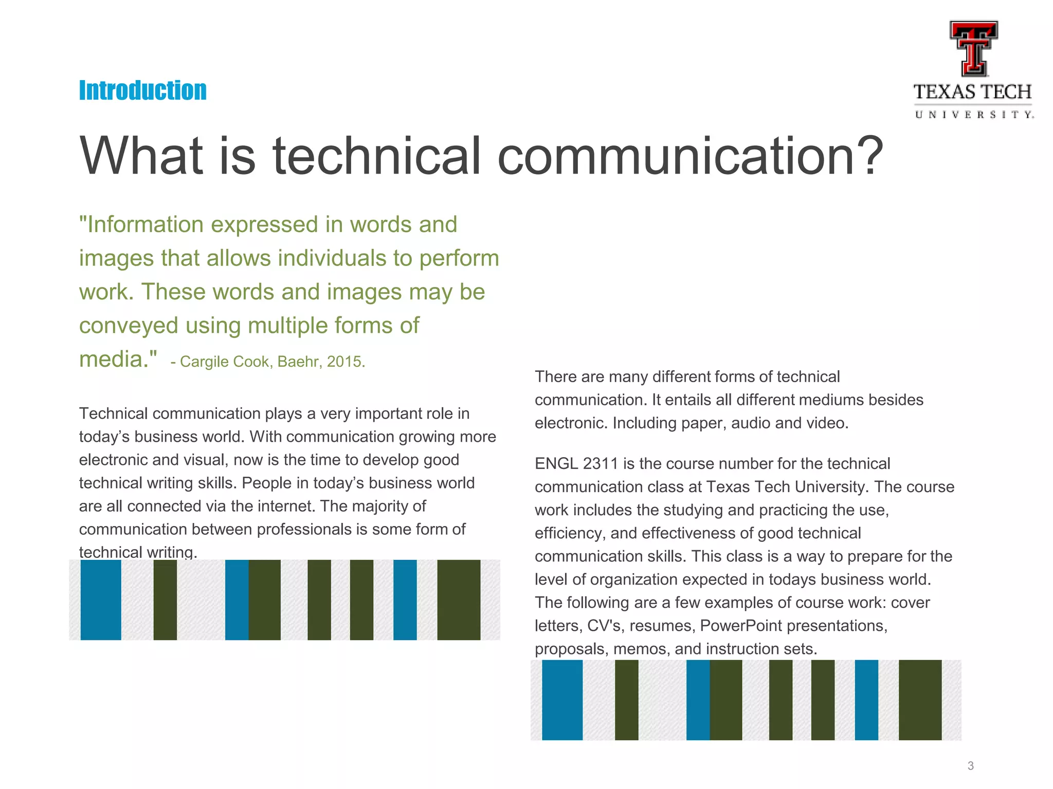 3
What is technical communication?
"Information expressed in words and
images that allows individuals to perform
work. These words and images may be
conveyed using multiple forms of
media." - Cargile Cook, Baehr, 2015.
Technical communication plays a very important role in
today’s business world. With communication growing more
electronic and visual, now is the time to develop good
technical writing skills. People in today’s business world
are all connected via the internet. The majority of
communication between professionals is some form of
technical writing.
There are many different forms of technical
communication. It entails all different mediums besides
electronic. Including paper, audio and video.
ENGL 2311 is the course number for the technical
communication class at Texas Tech University. The course
work includes the studying and practicing the use,
efficiency, and effectiveness of good technical
communication skills. This class is a way to prepare for the
level of organization expected in todays business world.
The following are a few examples of course work: cover
letters, CV's, resumes, PowerPoint presentations,
proposals, memos, and instruction sets.
Introduction
 