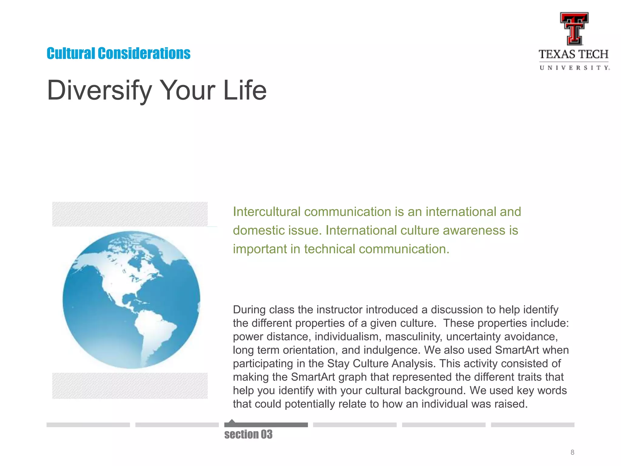 8
Diversify Your Life
Intercultural communication is an international and
domestic issue. International culture awareness is
important in technical communication.
During class the instructor introduced a discussion to help identify
the different properties of a given culture. These properties include:
power distance, individualism, masculinity, uncertainty avoidance,
long term orientation, and indulgence. We also used SmartArt when
participating in the Stay Culture Analysis. This activity consisted of
making the SmartArt graph that represented the different traits that
help you identify with your cultural background. We used key words
that could potentially relate to how an individual was raised.
Cultural Considerations
section 03
 