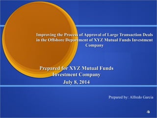 Improving the Process of Approval of Large Transaction DealsImproving the Process of Approval of Large Transaction Deals
in the Offshore Department of XYZ Mutual Funds Investmentin the Offshore Department of XYZ Mutual Funds Investment
CompanyCompany
Prepared for XYZ Mutual FundsPrepared for XYZ Mutual Funds
Investment CompanyInvestment Company
July 8, 2014July 8, 2014
Prepared by: Alfredo Garcia
 
