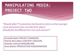 1 Manipulating Media: project two “Should older TV presenters be forced to retire so that younger more attractive ones can take their place?  Should this be different for men and women?” Amanda Nash: PROJECT MANAGER Patrick MccLellen: CONTENT CREATOR Natasha Jonnud: RESEARCHER Amy Martin: PRODUCTION DISSEMINATION 
