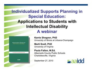 Individualized Supports Planning in
        Special Education:
   Applications to Students with
       Intellectual Disability
             A webinar
           Karrie Shogren, PhD
           University of Illinois at Urbana-Champaign
           Marti Snell, PhD
           University of Virginia
           Paula Fallon, M.Ed.
           Albemarle County Public Schools
           Charlottesville, Virginia

           September 27, 2010
 