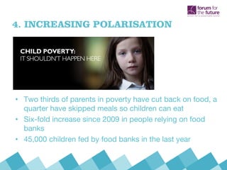 4. INCREASING POLARISATION
• Two thirds of parents in poverty have cut back on food, a
quarter have skipped meals so children can eat
• Six-fold increase since 2009 in people relying on food
banks
• 45,000 children fed by food banks in the last year
 