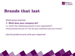 37
Small group exercise:
 What does your company do?
i.e. what’s the underlying purpose of your organisation?
what business are you in? why do your customers pay you money?
Use the proforma and write your response!
Brands that last
 