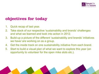 1. Quick recap of last year.
2. Take stock of our respective ‘sustainability and brands’ challenges
and what we learned and took into action in 2012.
3. Build-up a picture of the different ‘sustainability and brands’ initiatives
we have/ are working on as a group.
4. Get the inside track on one sustainability initiative from each brand.
5. Start to build a visual plan of what we want to explore this year (an
opportunity to volunteer for the open mike slots etc.).
objectives for today
 