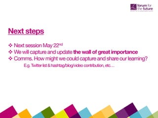 Next steps
 Next session May 22nd
 We will capture and updatethe wall of great importance
 Comms. How might we could capture and shareour learning?
E.g.Twitterlist&hashtag/blog/videocontribution,etc…
 