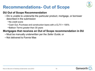 DU Out of Scope Recommendation
– DU is unable to underwrite the particular product, mortgage, or borrower
described in the submission
• No credit score
• Cash Out, Purchase and construction loans with a CLTV > 105%
• Balloon Terms greater than 30 years
Mortgages that receives an Out of Scope recommendation in DU
– Must be manually underwritten per the Seller Guide; or
– Not delivered to Fannie Mae
Recommendations- Out of Scope
10How to Become A Desktop Underwriter June 2013
 