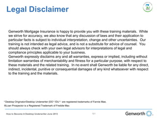 101
Legal Disclaimer
Genworth Mortgage Insurance is happy to provide you with these training materials. While
we strive for accuracy, we also know that any discussion of laws and their application to
particular facts is subject to individual interpretation, change and other uncertainties. Our
training is not intended as legal advice, and is not a substitute for advice of counsel. You
should always check with your own legal advisors for interpretations of legal and
compliance principles applicable to your business.
Genworth expressly disclaims any and all warranties, express or implied, including without
limitation warranties of merchantability and fitness for a particular purpose, with respect to
these materials and the related training. In no event shall Genworth be liable for any direct,
indirect, incidental, punitive or consequential damages of any kind whatsoever with respect
to the training and the materials.
How to Become A Desktop Underwriter June 2013
®
Desktop Originator/Desktop Underwriter (DO ®
/DU ® )
are registered trademarks of Fannie Mae.
®Loan Prospector is a Registered Trademark of Freddie Mac
 