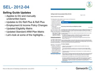 SEL- 2012-04
Selling Guide Updates
– Applies to DU and manually
underwritten loans
– Updates to DU Refi Plus & Refi Plus
– Employment & Income Policy Changes
– Updated Eligibility Matrix
– Updated Standard ARM Plan Matrix
– Let’s look at some of the highlights…
11How to Become A Desktop Underwriter June 2013
 