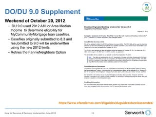 DO/DU 9.0 Supplement
Weekend of October 20, 2012
– DU 9.0 used 2012 AMI or Area Median
Income to determine eligibility for
MyCommunityMortgage loan casefiles.
– Casefiles originally submitted to 8.3 and
resubmitted to 9.0 will be underwritten
using the new 2012 limits
– Retires the FannieNeighbors Option
https://www.efanniemae.com/sf/guides/duguides/dureleasenotes/
15How to Become A Desktop Underwriter June 2013
 