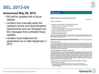 SEL 2013-04
17
Announced May 28, 2013
– DU will be updated with a future
release
– Lenders may manually apply the
updated income and documentation
requirements and can disregard any
DU messages that contradict those
updates
– Lenders must implement for
applications on or after September 1,
2013
How to Become A Desktop Underwriter June 2013
 