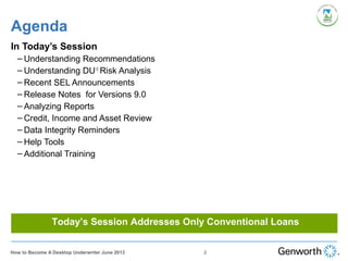 Agenda
In Today’s Session
– Understanding Recommendations
– Understanding DU®
Risk Analysis
– Recent SEL Announcements
– Release Notes for Versions 9.0
– Analyzing Reports
– Credit, Income and Asset Review
– Data Integrity Reminders
– Help Tools
– Additional Training
Today’s Session Addresses Only Conventional Loans
2How to Become A Desktop Underwriter June 2013
 