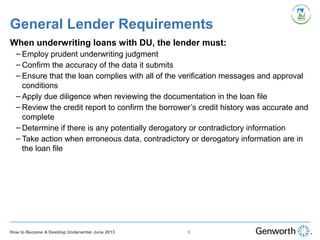 General Lender Requirements
When underwriting loans with DU, the lender must:
– Employ prudent underwriting judgment
– Confirm the accuracy of the data it submits
– Ensure that the loan complies with all of the verification messages and approval
conditions
– Apply due diligence when reviewing the documentation in the loan file
– Review the credit report to confirm the borrower’s credit history was accurate and
complete
– Determine if there is any potentially derogatory or contradictory information
– Take action when erroneous data, contradictory or derogatory information are in
the loan file
3How to Become A Desktop Underwriter June 2013
 