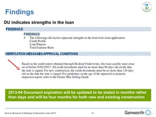 Findings
DU indicates strengths in the loan
2013-04 Document expiration will be updated to be stated in months rather
than days and will be four months for both new and existing construction
33How to Become A Desktop Underwriter June 2013
 