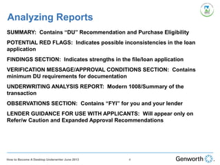 SUMMARY: Contains “DU” Recommendation and Purchase Eligibility
POTENTIAL RED FLAGS: Indicates possible inconsistencies in the loan
application
FINDINGS SECTION: Indicates strengths in the file/loan application
VERIFICATION MESSAGE/APPROVAL CONDITIONS SECTION: Contains
minimum DU requirements for documentation
UNDERWRITING ANALYSIS REPORT: Modern 1008/Summary of the
transaction
OBSERVATIONS SECTION: Contains “FYI” for you and your lender
LENDER GUIDANCE FOR USE WITH APPLICANTS: Will appear only on
Refer/w Caution and Expanded Approval Recommendations
Analyzing Reports
4How to Become A Desktop Underwriter June 2013
 