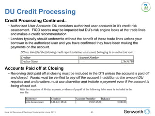 DU Credit Processing
Credit Processing Continued..
– Authorized User Accounts: DU considers authorized user accounts in it’s credit risk
assessment. FICO scores may be impacted but DU’s risk engine looks at the trade lines
and makes a credit recommendation.
– Lenders typically should underwrite without the benefit of these trade lines unless your
borrower is the authorized user and you have confirmed they have been making the
payments on the account.
Accounts Paid off at Closing
– Revolving debt paid off at closing must be included in the DTI unless the account is paid off
and closed. Funds must be verified to pay off the account in addition to the amount DU
requires and underwriters must use discretion and include a payment even if the account is
being closed out.
43How to Become A Desktop Underwriter June 2013
 