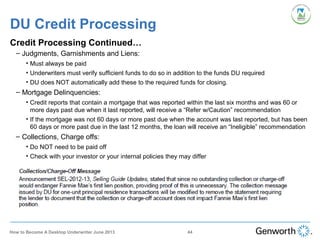 DU Credit Processing
Credit Processing Continued…
– Judgments, Garnishments and Liens:
• Must always be paid
• Underwriters must verify sufficient funds to do so in addition to the funds DU required
• DU does NOT automatically add these to the required funds for closing.
– Mortgage Delinquencies:
• Credit reports that contain a mortgage that was reported within the last six months and was 60 or
more days past due when it last reported, will receive a “Refer w/Caution” recommendation
• If the mortgage was not 60 days or more past due when the account was last reported, but has been
60 days or more past due in the last 12 months, the loan will receive an “Ineligible” recommendation
– Collections, Charge offs:
• Do NOT need to be paid off
• Check with your investor or your internal policies they may differ
44How to Become A Desktop Underwriter June 2013
 
