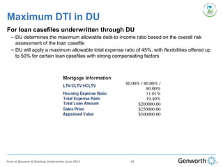 Maximum DTI in DU
For loan casefiles underwritten through DU
– DU determines the maximum allowable debt-to income ratio based on the overall risk
assessment of the loan casefile
– DU will apply a maximum allowable total expense ratio of 45%, with flexibilities offered up
to 50% for certain loan casefiles with strong compensating factors
45How to Become A Desktop Underwriter June 2013
 