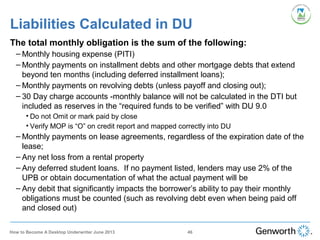 The total monthly obligation is the sum of the following:
– Monthly housing expense (PITI)
– Monthly payments on installment debts and other mortgage debts that extend
beyond ten months (including deferred installment loans);
– Monthly payments on revolving debts (unless payoff and closing out);
– 30 Day charge accounts -monthly balance will not be calculated in the DTI but
included as reserves in the “required funds to be verified” with DU 9.0
• Do not Omit or mark paid by close
• Verify MOP is “O” on credit report and mapped correctly into DU
– Monthly payments on lease agreements, regardless of the expiration date of the
lease;
– Any net loss from a rental property
– Any deferred student loans. If no payment listed, lenders may use 2% of the
UPB or obtain documentation of what the actual payment will be
– Any debit that significantly impacts the borrower’s ability to pay their monthly
obligations must be counted (such as revolving debt even when being paid off
and closed out)
Liabilities Calculated in DU
46How to Become A Desktop Underwriter June 2013
 