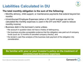 The total monthly obligation is the sum of the following:
– Monthly alimony, child support, or maintenance payments that extend beyond ten
months
– Unreimbursed Employee Expenses (when a 24 month average can not be
calculated the monthly expenses is used in the DTI and NOT used to reduce
monthly income)
– Business debt in the borrower’s name unless-
• the account in question does not have a history of delinquency,
• the business provides acceptable evidence that the obligation was paid out of company
funds (such as 12 months of canceled company checks), and
• the lender’s cash flow analysis of the business took payment of the obligation into
consideration.
Liabilities Calculated in DU
47How to Become A Desktop Underwriter June 2013
Be familiar with your or your investor’s policy on the treatment of
unreimbursed business expenses
 
