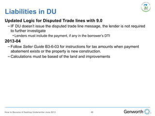 Updated Logic for Disputed Trade lines with 9.0
– IF DU doesn’t issue the disputed trade line message, the lender is not required
to further investigate
• Lenders must include the payment, if any in the borrower’s DTI
2013-04
– Follow Seller Guide B3-6-03 for instructions for tax amounts when payment
abatement exists or the property is new construction.
– Calculations must be based of the land and improvements
Liabilities in DU
48How to Become A Desktop Underwriter June 2013
 