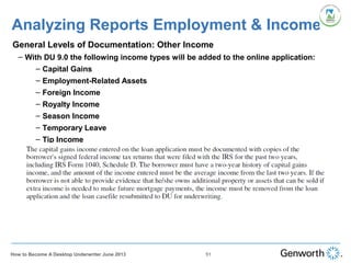 •
General Levels of Documentation: Other Income
– With DU 9.0 the following income types will be added to the online application:
– Capital Gains
– Employment-Related Assets
– Foreign Income
– Royalty Income
– Season Income
– Temporary Leave
– Tip Income
Analyzing Reports Employment & Income
51How to Become A Desktop Underwriter June 2013
 