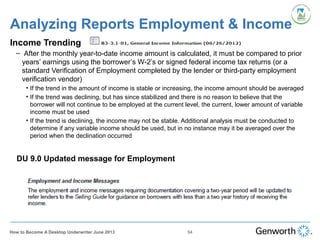 Analyzing Reports Employment & Income
Income Trending
– After the monthly year-to-date income amount is calculated, it must be compared to prior
years’ earnings using the borrower’s W-2’s or signed federal income tax returns (or a
standard Verification of Employment completed by the lender or third-party employment
verification vendor)
• If the trend in the amount of income is stable or increasing, the income amount should be averaged
• If the trend was declining, but has since stabilized and there is no reason to believe that the
borrower will not continue to be employed at the current level, the current, lower amount of variable
income must be used
• If the trend is declining, the income may not be stable. Additional analysis must be conducted to
determine if any variable income should be used, but in no instance may it be averaged over the
period when the declination occurred
54How to Become A Desktop Underwriter June 2013
DU 9.0 Updated message for Employment
 