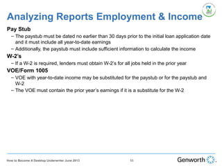 Analyzing Reports Employment & Income
Pay Stub
– The paystub must be dated no earlier than 30 days prior to the initial loan application date
and it must include all year-to-date earnings
– Additionally, the paystub must include sufficient information to calculate the income
W-2’s
– If a W-2 is required, lenders must obtain W-2’s for all jobs held in the prior year
VOE/Form 1005
– VOE with year-to-date income may be substituted for the paystub or for the paystub and
W-2
– The VOE must contain the prior year’s earnings if it is a substitute for the W-2
55How to Become A Desktop Underwriter June 2013
 