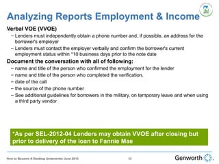 Analyzing Reports Employment & Income
Verbal VOE (VVOE)
– Lenders must independently obtain a phone number and, if possible, an address for the
borrower's employer
– Lenders must contact the employer verbally and confirm the borrower's current
employment status within *10 business days prior to the note date
Document the conversation with all of following:
– name and title of the person who confirmed the employment for the lender
– name and title of the person who completed the verification,
– date of the call
– the source of the phone number
– See additional guidelines for borrowers in the military, on temporary leave and when using
a third party vendor
*As per SEL-2012-04 Lenders may obtain VVOE after closing but
prior to delivery of the loan to Fannie Mae
56How to Become A Desktop Underwriter June 2013
 