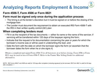 Analyzing Reports Employment & Income
Form 4506-T, Form 4506 or Form 8821
Form must be signed only once during the application process
– The timing is at the lender’s discretion but it must be signed on or before the closing of the
mortgage loan
– The Lender must document the requirement to obtain an executed IRS Form 4506-T with
the IRS in their written quality control (QC) plan
When completing lenders must
– Fill in as the recipient of the tax documents — either its name or the name of the servicer, if
servicing will be transferred within 120 days of the taxpayer signing the form;
– Indicate that the request is for documentation concerning the year or years for which the
borrower’s income was or will be used in underwriting the loan; and
– Date the form with the date on which the borrower signs the form (or ascertain that the
borrower dates the form when he or she signs it)
NOTE: IRS Forms 4506-T and 4506 are valid for 120 days after completion (including signature) by the borrower. IRS Form 8821 is valid for 60 days
after completion. I
58How to Become A Desktop Underwriter June 2013
 