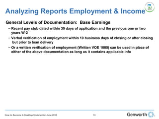 Analyzing Reports Employment & Income
•
General Levels of Documentation: Base Earnings
– Recent pay stub dated within 30 days of application and the previous one or two
years W-2
– Verbal verification of employment within 10 business days of closing or after closing
but prior to loan delivery
– Or a written verification of employment (Written VOE 1005) can be used in place of
either of the above documentation as long as it contains applicable info
59How to Become A Desktop Underwriter June 2013
 