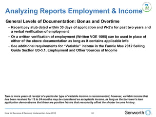 •
General Levels of Documentation: Bonus and Overtime
– Recent pay stub dated within 30 days of application and W-2’s for past two years and
a verbal verification of employment
– Or a written verification of employment (Written VOE 1005) can be used in place of
either of the above documentation as long as it contains applicable info
– See additional requirements for “Variable” income in the Fannie Mae 2012 Selling
Guide Section B3-3.1, Employment and Other Sources of Income
Analyzing Reports Employment & Income
Two or more years of receipt of a particular type of variable income is recommended; however, variable income that
has been received for 12 to 24 months may be considered as acceptable income, as long as the borrower’s loan
application demonstrates that there are positive factors that reasonably offset the shorter income history.
60How to Become A Desktop Underwriter June 2013
 