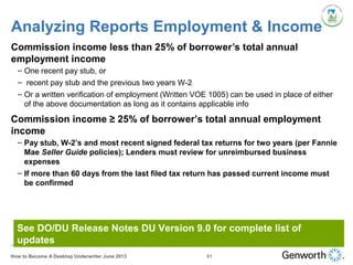 Analyzing Reports Employment & Income
Commission income less than 25% of borrower’s total annual
employment income
– One recent pay stub, or
– recent pay stub and the previous two years W-2
– Or a written verification of employment (Written VOE 1005) can be used in place of either
of the above documentation as long as it contains applicable info
See DO/DU Release Notes DU Version 9.0 for complete list of
updates
Commission income ≥ 25% of borrower’s total annual employment
income
– Pay stub, W-2’s and most recent signed federal tax returns for two years (per Fannie
Mae Seller Guide policies); Lenders must review for unreimbursed business
expenses
– If more than 60 days from the last filed tax return has passed current income must
be confirmed
61How to Become A Desktop Underwriter June 2013
 