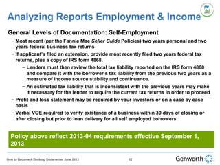 •
General Levels of Documentation: Self-Employment
– Most recent (per the Fannie Mae Seller Guide Policies) two years personal and two
years federal business tax returns
– If applicant’s filed an extension, provide most recently filed two years federal tax
returns, plus a copy of IRS form 4868.
– Lenders must then review the total tax liability reported on the IRS form 4868
and compare it with the borrower’s tax liability from the previous two years as a
measure of income source stability and continuance.
– An estimated tax liability that is inconsistent with the previous years may make
it necessary for the lender to require the current tax returns in order to proceed
– Profit and loss statement may be required by your investors or on a case by case
basis
– Verbal VOE required to verify existence of a business within 30 days of closing or
after closing but prior to loan delivery for all self employed borrowers.
Analyzing Reports Employment & Income
62How to Become A Desktop Underwriter June 2013
Policy above reflect 2013-04 requirements effective September 1,
2013
 