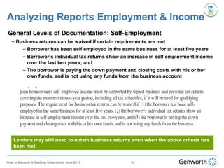 •
General Levels of Documentation: Self-Employment
– Business returns can be waived if certain requirements are met
– Borrower has been self employed in the same business for at least five years
– Borrower’s individual tax returns show an increase in self-employment income
over the last two years; and
– The borrower is paying the down payment and closing costs with his or her
own funds, and is not using any funds from the business account
Analyzing Reports Employment & Income
Lenders may still need to obtain business returns even when the above criteria has
been met
63How to Become A Desktop Underwriter June 2013
 