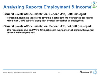 •
General Levels of Documentation: Second Job, Self Employed
– Personal & Business tax returns covering most recent two year period per Fannie
Mae Seller Guide policies, along with a verbal verification of employment
Analyzing Reports Employment & Income
64How to Become A Desktop Underwriter June 2013
•
General Levels of Documentation: Second Job, not Self Employed
– One recent pay stub and W-2’s for most recent two year period along with a verbal
verification of employment
 