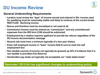 DU Income Review
•
General Underwriting Requirements
– Lenders must review the “type” of income earned and entered in DU; income used
for qualifying must be reasonably stable and likely to continue at the current levels.
RED FLAG: Declining income
– Bonus and Overtime must be annualized or not used at all.
– Commission Income must be entered as “commission” and any unreimbursed
expenses from the IRS form 2106 should be subtracted
– Employment by a relative requires applicant to provide tax returns regardless of the
DU income documentation message
– Second Job must have a minimum typically of a two year history
– Enter self employed income in “base” income field & sure to mark the self
employment box
– Non taxable sources of income can typically be grossed up 25% if evidence that it is
non taxable is provided (Tax Returns)
– Handwritten pay stubs are typically not acceptable nor “stale dated stubs”
Reminder! 2012-04 has significant changes to underwriting policy
66How to Become A Desktop Underwriter June 2013
 