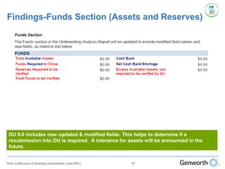 Findings-Funds Section (Assets and Reserves)
DU 9.0 includes new updated & modified fields. This helps to determine if a
resubmission into DU is required. A tolerance for assets will be announced in the
future.
67How to Become A Desktop Underwriter June 2013
 