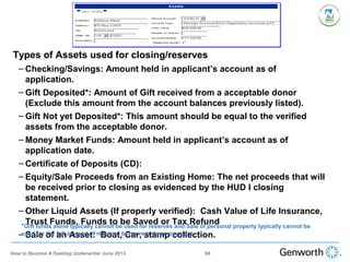 •
Types of Assets used for closing/reserves
– Checking/Savings: Amount held in applicant’s account as of
application.
– Gift Deposited*: Amount of Gift received from a acceptable donor
(Exclude this amount from the account balances previously listed).
– Gift Not yet Deposited*: This amount should be equal to the verified
assets from the acceptable donor.
– Money Market Funds: Amount held in applicant’s account as of
application date.
– Certificate of Deposits (CD):
– Equity/Sale Proceeds from an Existing Home: The net proceeds that will
be received prior to closing as evidenced by the HUD I closing
statement.
– Other Liquid Assets (If properly verified): Cash Value of Life Insurance,
Trust Funds, Funds to be Saved or Tax Refund
– Sale of an Asset: Boat, Car, stamp collection.
*Gift funds alone typically cannot be used for reserves and Sale of personal property typically cannot be
used for the full amount of required borrowers down payment
68How to Become A Desktop Underwriter June 2013
 