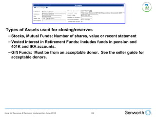 •
Types of Assets used for closing/reserves
– Stocks, Mutual Funds: Number of shares, value or recent statement
– Vested Interest in Retirement Funds: Includes funds in pension and
401K and IRA accounts.
– Gift Funds: Must be from an acceptable donor. See the seller guide for
acceptable donors.
69How to Become A Desktop Underwriter June 2013
 