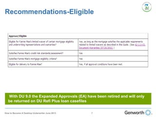 Recommendations-Eligible
With DU 9.0 the Expanded Approvals (EA) have been retired and will only
be returned on DU Refi Plus loan casefiles
7How to Become A Desktop Underwriter June 2013
 