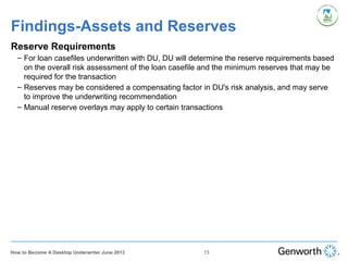 Findings-Assets and Reserves
Reserve Requirements
– For loan casefiles underwritten with DU, DU will determine the reserve requirements based
on the overall risk assessment of the loan casefile and the minimum reserves that may be
required for the transaction
– Reserves may be considered a compensating factor in DU's risk analysis, and may serve
to improve the underwriting recommendation
– Manual reserve overlays may apply to certain transactions
73How to Become A Desktop Underwriter June 2013
 