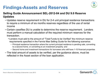 Findings-Assets and Reserves
Selling Guide Announcement SEL-2012-04 and DU 9.0 Reserve
Updates
– Updates reserve requirement in DU for 2-4 unit principal residence transactions
to require a minimum of six months reserves regardless of the use of rental
income
– Certain casefiles DU is unable to determine the reserve requirement. Lenders
must perform a manual calculation of the required minimum reserves for the
transaction.
• Lenders must add to the amount of “Total Funds to be Verified” the minimum reserve
requirements specified in the Fannie Mae Selling Guide for the following scenarios:
– Principal residence transaction where the current principal residence is pending sale, converting
to a second home, or converting to an investment property; and
– Second home and investment transactions for borrowers who will have 1-10 financed properties
– The total amount of assets to be verified, per the guidance above, must be
reflected in the Asset section of the loan application.
74How to Become A Desktop Underwriter June 2013
 