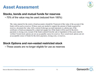 Stocks, bonds and mutual funds for reserves
– 70% of the value may be used (reduced from 100%)
Stock Options and non-vested restricted stock
– These assets are no longer eligible for use as reserves
Asset Assesment
75How to Become A Desktop Underwriter June 2013
 