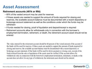 Retirement accounts (401k or IRA)
– 60% of the vested amount may be used for reserves
– If these assets are needed to support the amount of funds required for closing and
reserves, the available account balance must be documented with a recent depository or
brokerage account statement as well as the conditions under which the funds may be
withdrawn
– If funds needed for closing, proof of liquidation and deposit/receipt is required
– Retirement accounts allow for withdrawals only in connection with the borrower’s
employment termination, retirement, or death, the retirement account asset should not be
entered
Asset Assessment
76How to Become A Desktop Underwriter June 2013
 