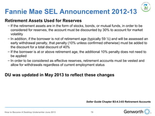 Fannie Mae SEL Announcement 2012-13
Retirement Assets Used for Reserves
– If the retirement assets are in the form of stocks, bonds, or mutual funds, in order to be
considered for reserves, the account must be discounted by 30% to account for market
volatility
– In addition, if the borrower is not of retirement age (typically 59 ½) and will be assessed an
early withdrawal penalty, that penalty (10% unless confirmed otherwise) must be added to
the discount for a total discount of 40%
– If the borrower is at or above retirement age, the additional 10% penalty does not need to
be applied
– In order to be considered as effective reserves, retirement accounts must be vested and
allow for withdrawals regardless of current employment status
DU was updated in May 2013 to reflect these changes
Seller Guide Chapter B3-4.3-03 Retirement Accounts
78How to Become A Desktop Underwriter June 2013
 